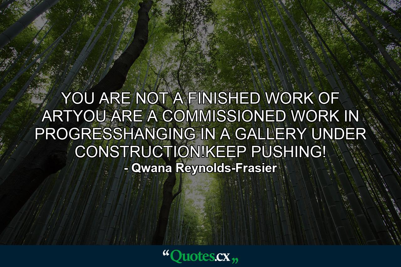 YOU ARE NOT A FINISHED WORK OF ARTYOU ARE A COMMISSIONED WORK IN PROGRESSHANGING IN A GALLERY UNDER CONSTRUCTION!KEEP PUSHING! - Quote by Qwana Reynolds-Frasier