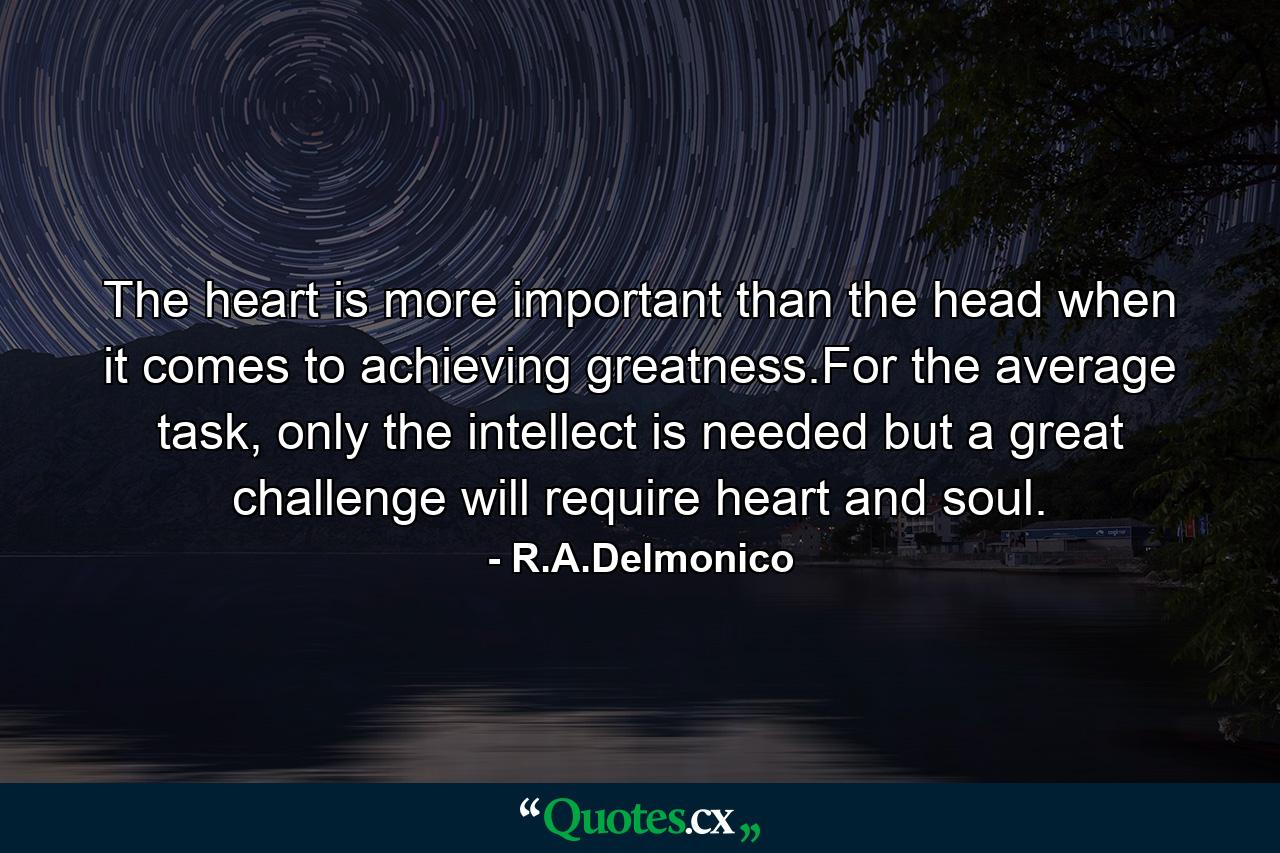 The heart is more important than the head when it comes to achieving greatness.For the average task, only the intellect is needed but a great challenge will require heart and soul. - Quote by R.A.Delmonico