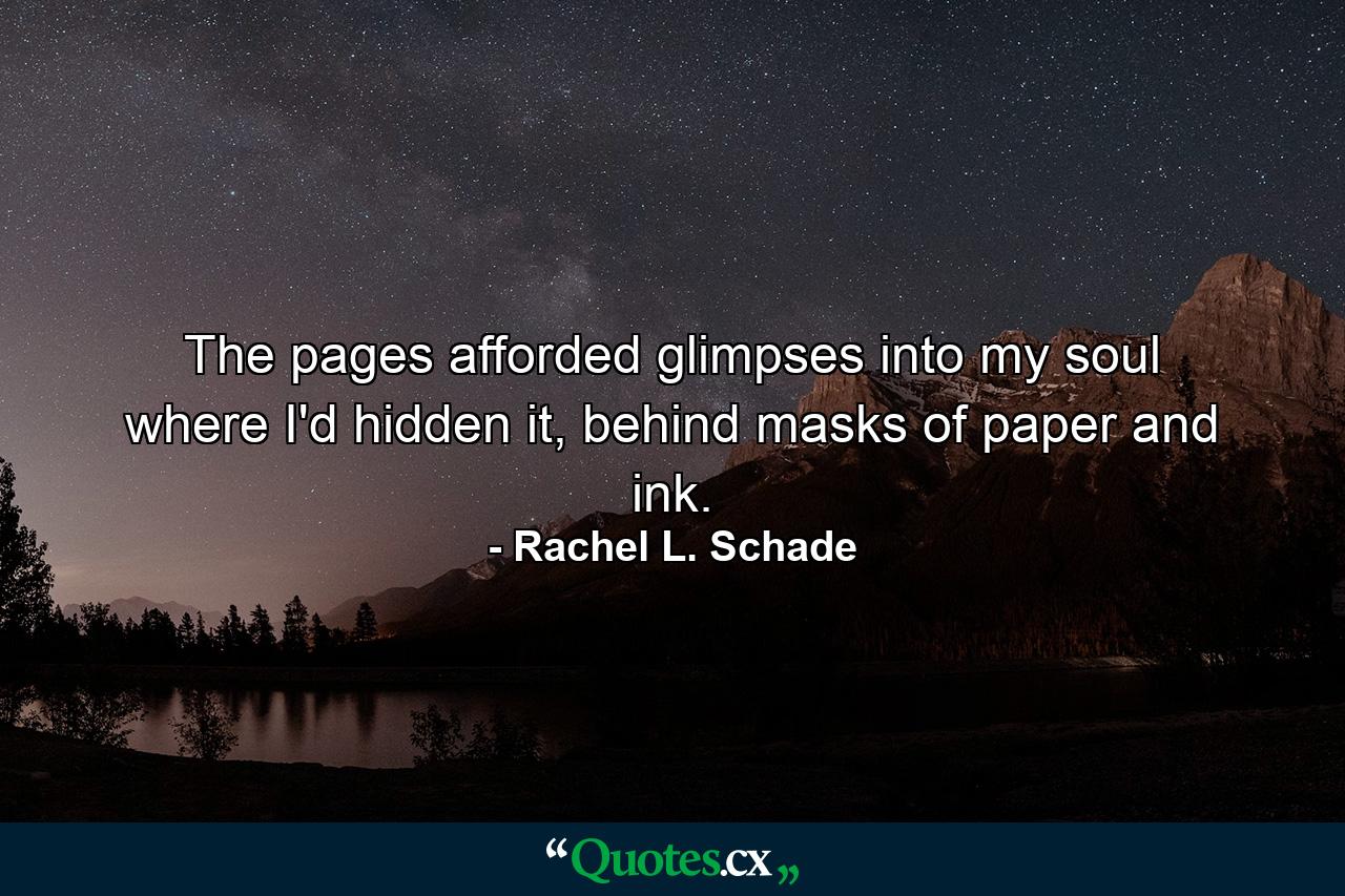 The pages afforded glimpses into my soul where I'd hidden it, behind masks of paper and ink. - Quote by Rachel L. Schade