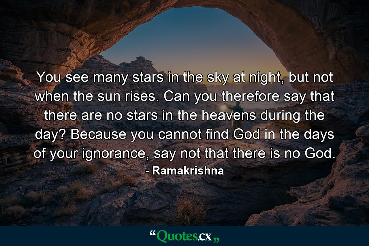 You see many stars in the sky at night, but not when the sun rises. Can you therefore say that there are no stars in the heavens during the day? Because you cannot find God in the days of your ignorance, say not that there is no God. - Quote by Ramakrishna