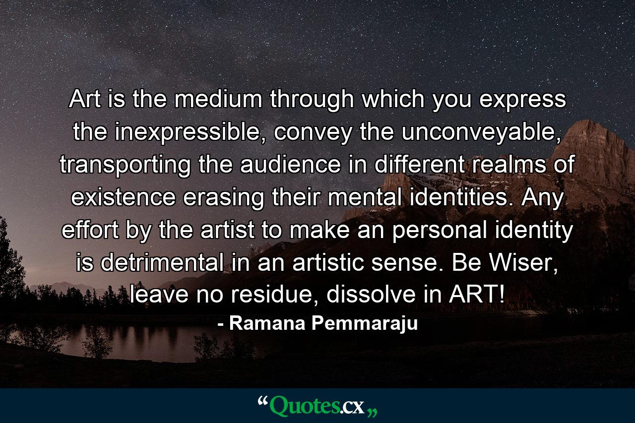 Art is the medium through which you express the inexpressible, convey the unconveyable, transporting the audience in different realms of existence erasing their mental identities. Any effort by the artist to make an personal identity is detrimental in an artistic sense. Be Wiser, leave no residue, dissolve in ART! - Quote by Ramana Pemmaraju