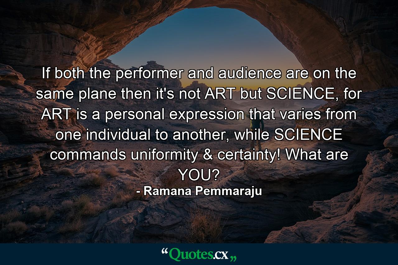 If both the performer and audience are on the same plane then it's not ART but SCIENCE, for ART is a personal expression that varies from one individual to another, while SCIENCE commands uniformity & certainty! What are YOU? - Quote by Ramana Pemmaraju