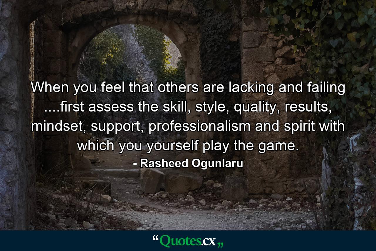 When you feel that others are lacking and failing ....first assess the skill, style, quality, results, mindset, support, professionalism and spirit with which you yourself play the game. - Quote by Rasheed Ogunlaru