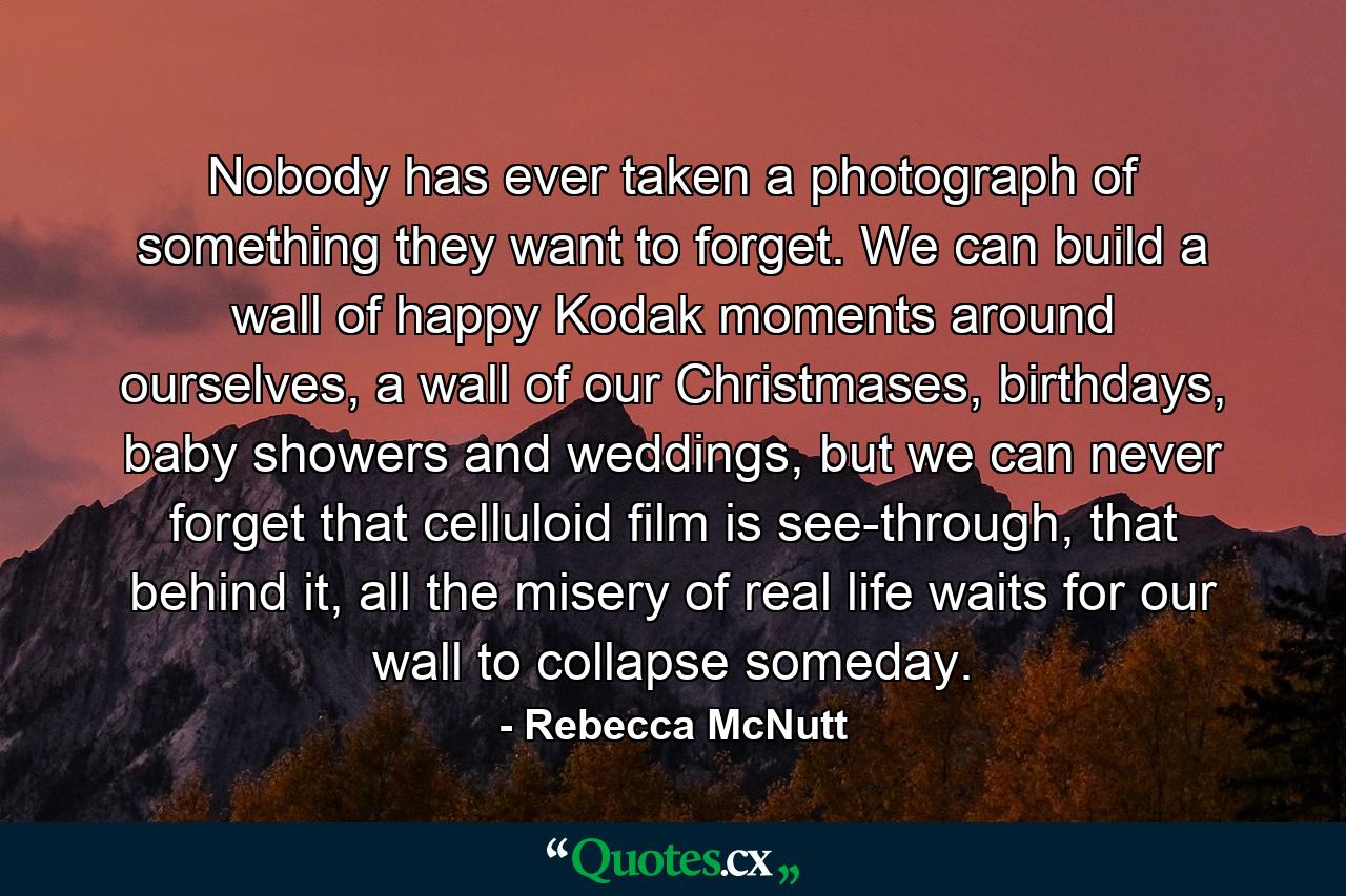 Nobody has ever taken a photograph of something they want to forget. We can build a wall of happy Kodak moments around ourselves, a wall of our Christmases, birthdays, baby showers and weddings, but we can never forget that celluloid film is see-through, that behind it, all the misery of real life waits for our wall to collapse someday. - Quote by Rebecca McNutt