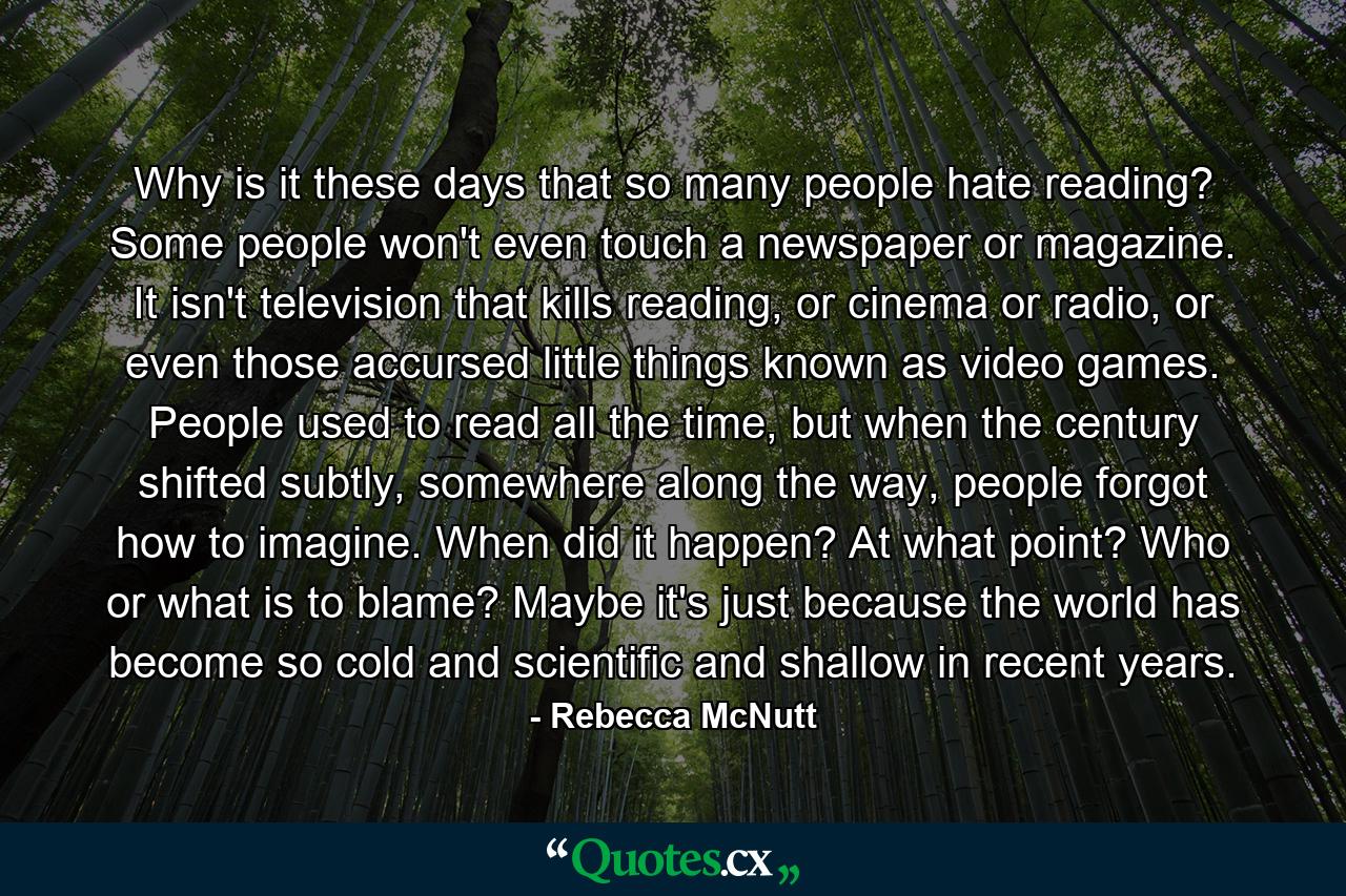 Why is it these days that so many people hate reading? Some people won't even touch a newspaper or magazine. It isn't television that kills reading, or cinema or radio, or even those accursed little things known as video games. People used to read all the time, but when the century shifted subtly, somewhere along the way, people forgot how to imagine. When did it happen? At what point? Who or what is to blame? Maybe it's just because the world has become so cold and scientific and shallow in recent years. - Quote by Rebecca McNutt