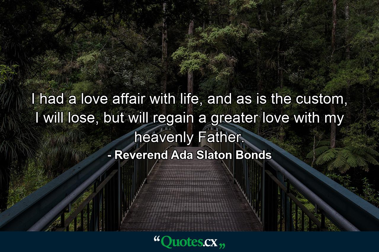 I had a love affair with life, and as is the custom, I will lose, but will regain a greater love with my heavenly Father. - Quote by Reverend Ada Slaton Bonds