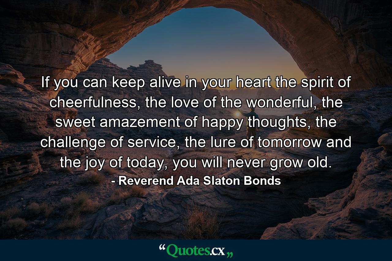 If you can keep alive in your heart the spirit of cheerfulness, the love of the wonderful, the sweet amazement of happy thoughts, the challenge of service, the lure of tomorrow and the joy of today, you will never grow old. - Quote by Reverend Ada Slaton Bonds