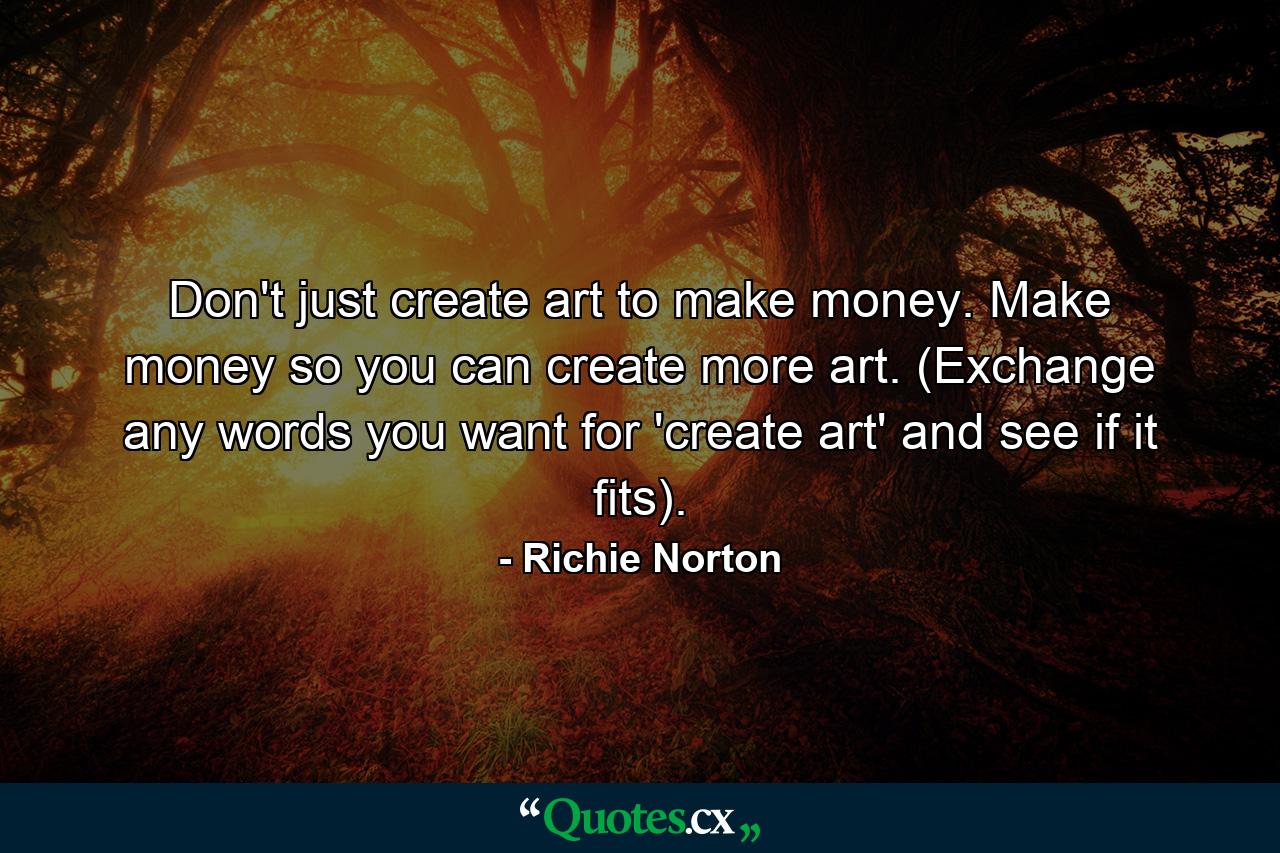 Don't just create art to make money. Make money so you can create more art. (Exchange any words you want for 'create art' and see if it fits). - Quote by Richie Norton