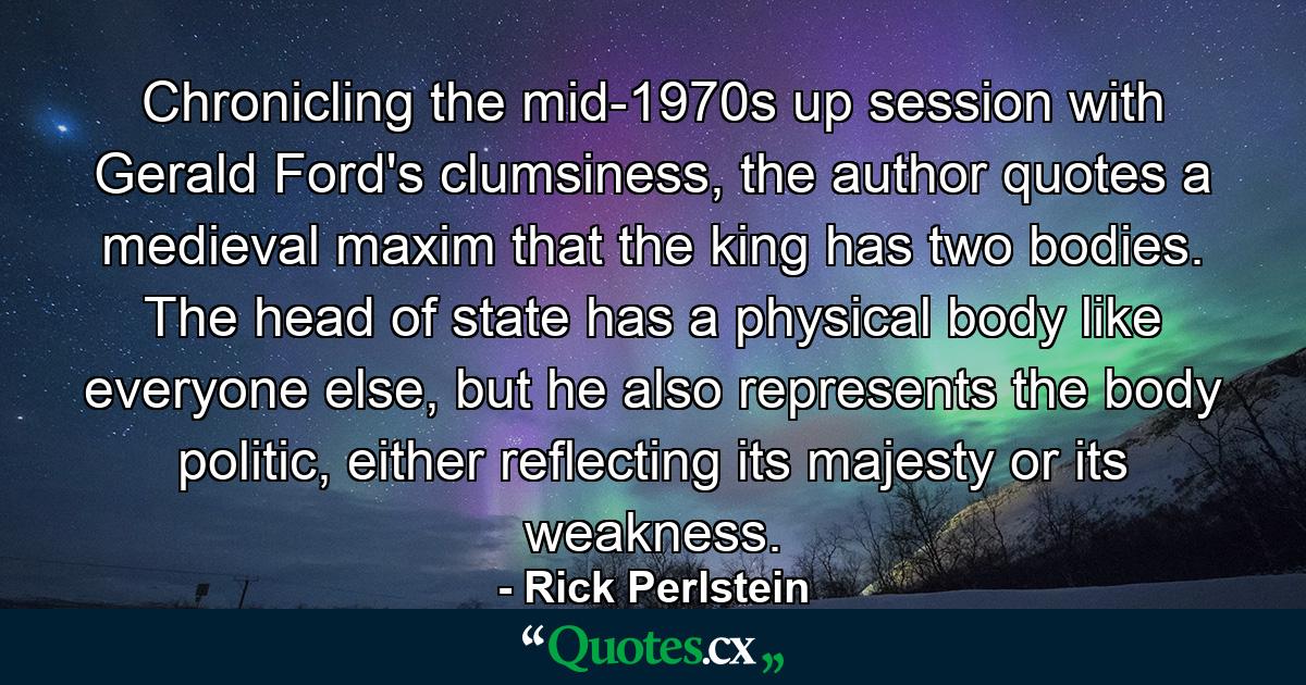 Chronicling the mid-1970s up session with Gerald Ford's clumsiness, the author quotes a medieval maxim that the king has two bodies. The head of state has a physical body like everyone else, but he also represents the body politic, either reflecting its majesty or its weakness. - Quote by Rick Perlstein