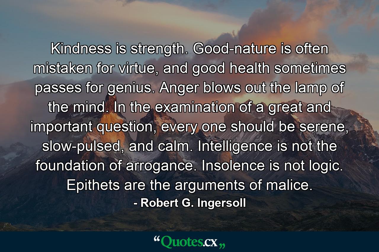 Kindness is strength. Good-nature is often mistaken for virtue, and good health sometimes passes for genius. Anger blows out the lamp of the mind. In the examination of a great and important question, every one should be serene, slow-pulsed, and calm. Intelligence is not the foundation of arrogance. Insolence is not logic. Epithets are the arguments of malice. - Quote by Robert G. Ingersoll