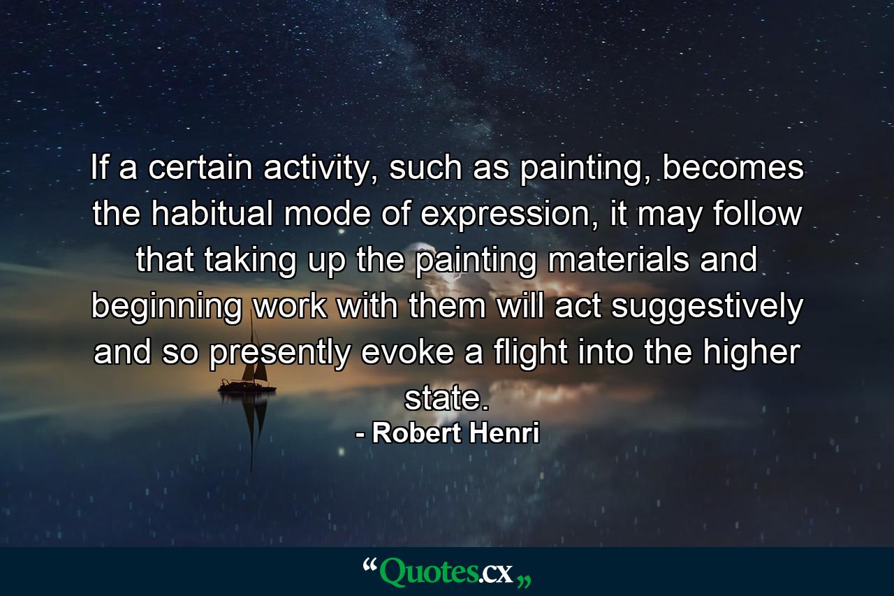 If a certain activity, such as painting, becomes the habitual mode of expression, it may follow that taking up the painting materials and beginning work with them will act suggestively and so presently evoke a flight into the higher state. - Quote by Robert Henri