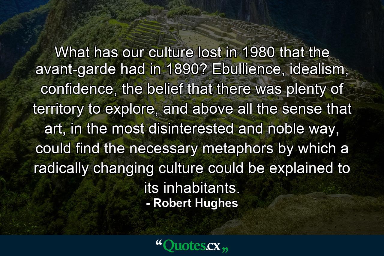 What has our culture lost in 1980 that the avant-garde had in 1890? Ebullience, idealism, confidence, the belief that there was plenty of territory to explore, and above all the sense that art, in the most disinterested and noble way, could find the necessary metaphors by which a radically changing culture could be explained to its inhabitants. - Quote by Robert Hughes