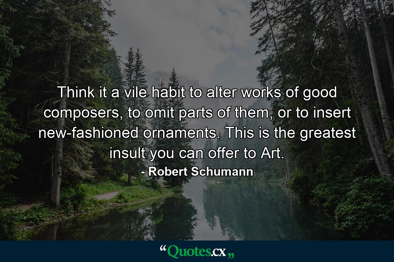 Think it a vile habit to alter works of good composers, to omit parts of them, or to insert new-fashioned ornaments. This is the greatest insult you can offer to Art. - Quote by Robert Schumann