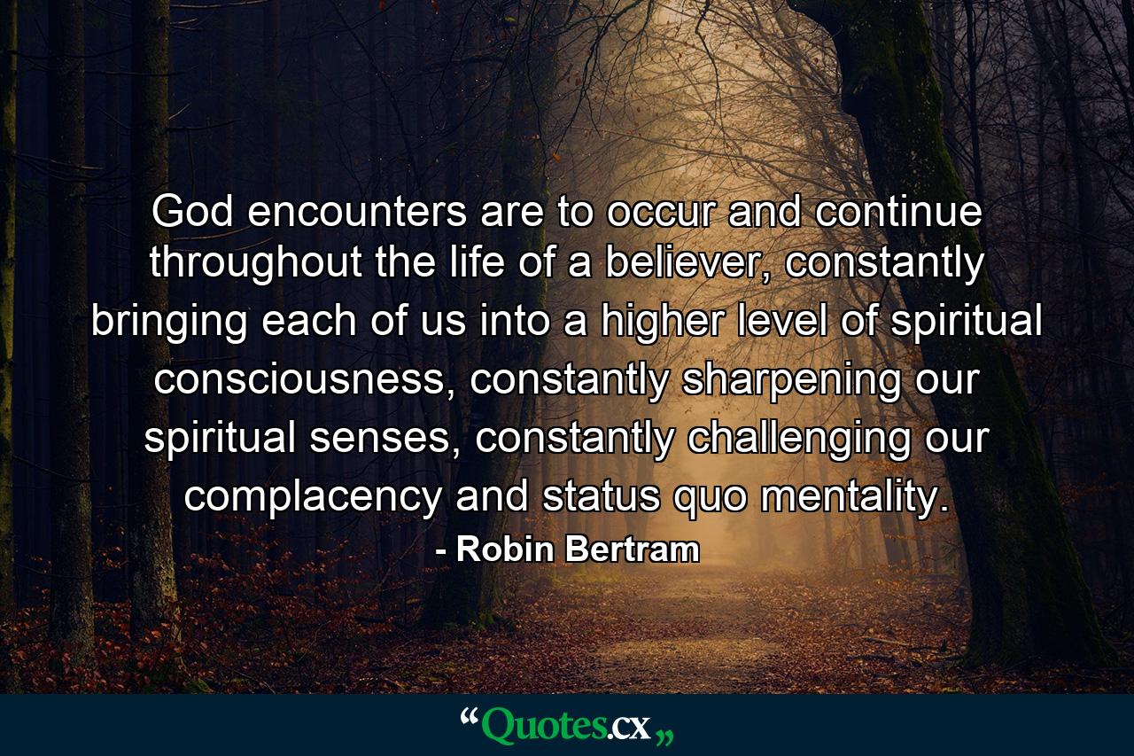 God encounters are to occur and continue throughout the life of a believer, constantly bringing each of us into a higher level of spiritual consciousness, constantly sharpening our spiritual senses, constantly challenging our complacency and status quo mentality. - Quote by Robin Bertram