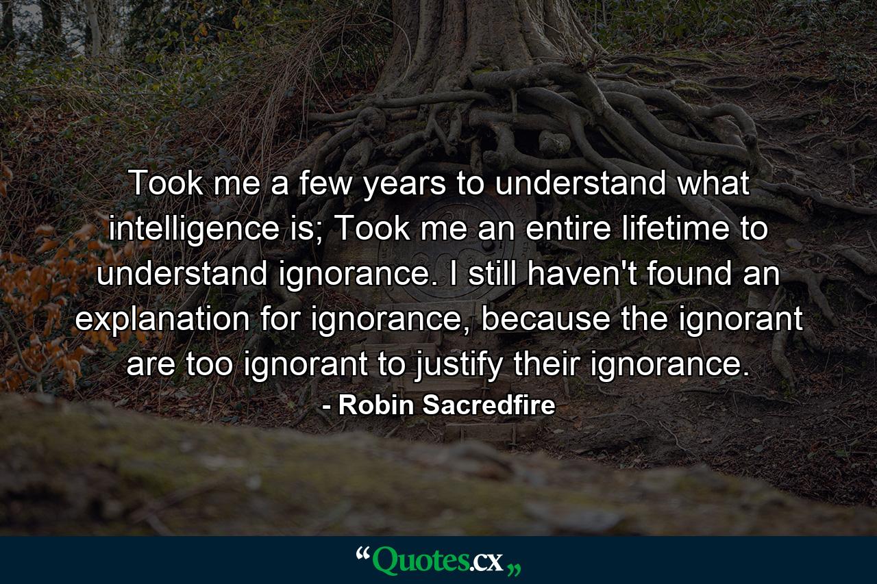 Took me a few years to understand what intelligence is; Took me an entire lifetime to understand ignorance. I still haven't found an explanation for ignorance, because the ignorant are too ignorant to justify their ignorance. - Quote by Robin Sacredfire