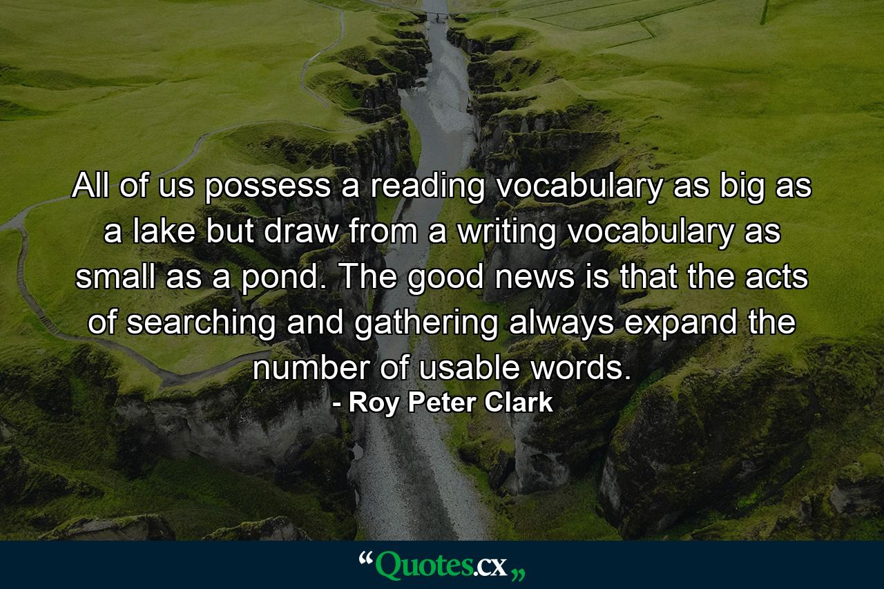 All of us possess a reading vocabulary as big as a lake but draw from a writing vocabulary as small as a pond. The good news is that the acts of searching and gathering always expand the number of usable words. - Quote by Roy Peter Clark