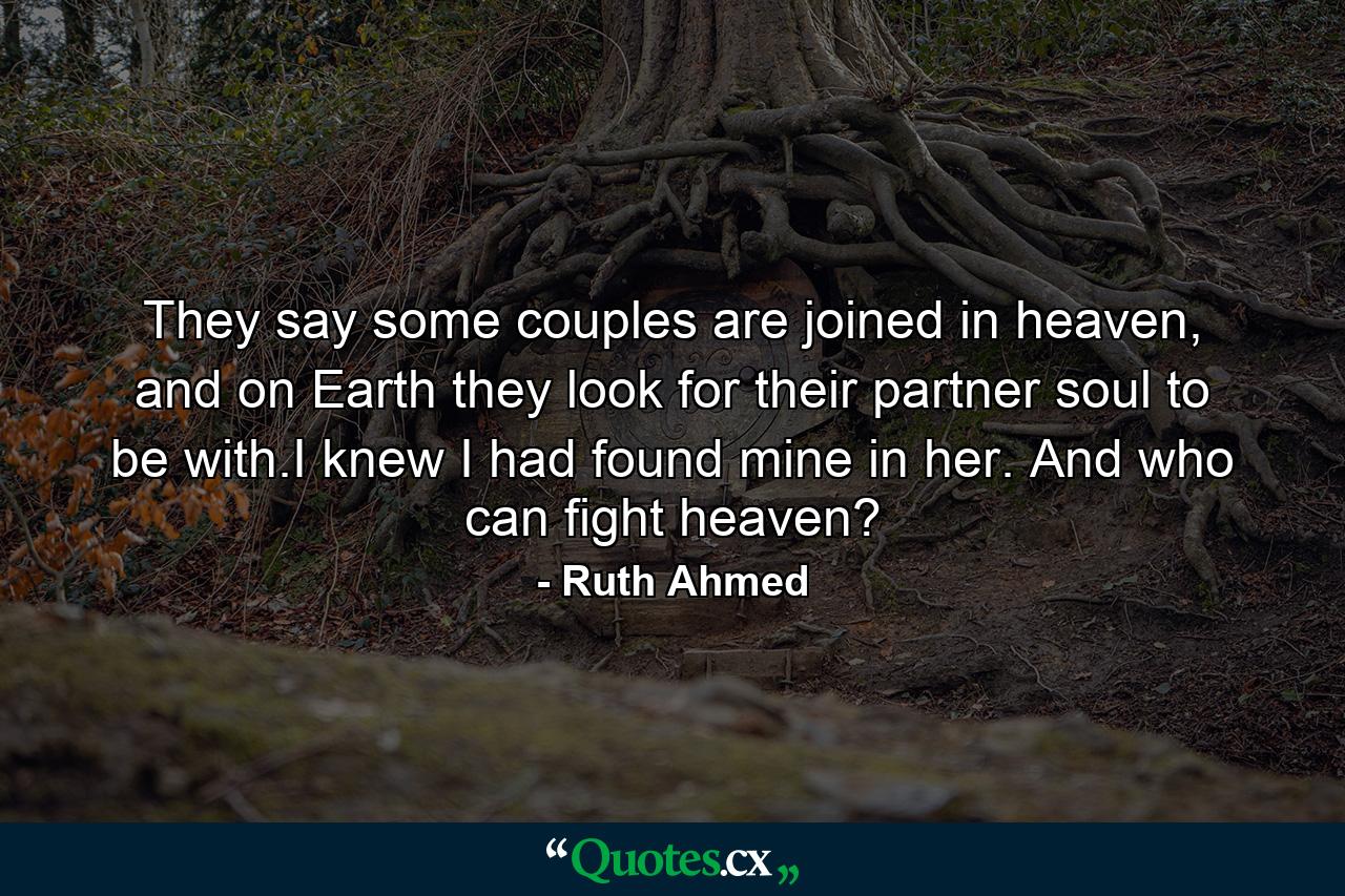 They say some couples are joined in heaven, and on Earth they look for their partner soul to be with.I knew I had found mine in her. And who can fight heaven? - Quote by Ruth Ahmed