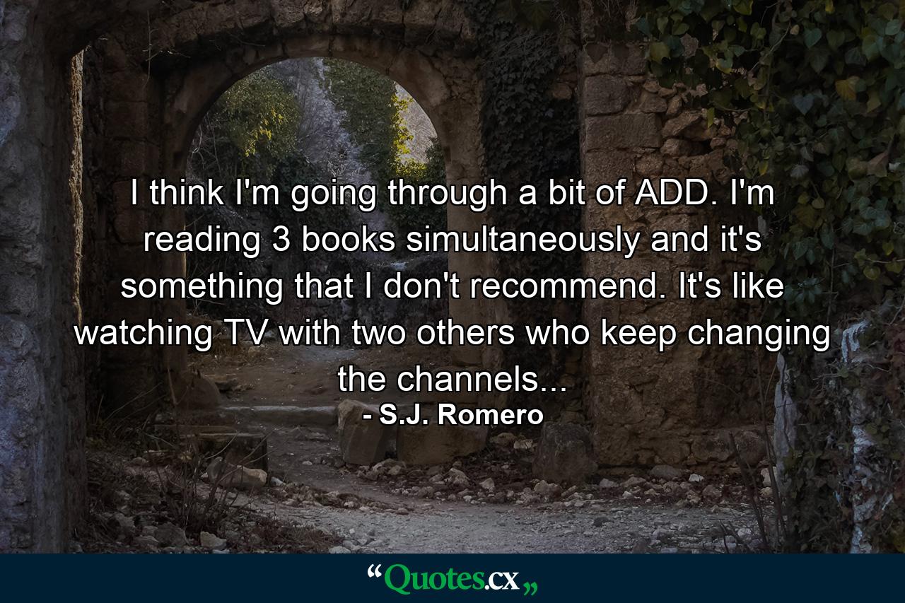 I think I'm going through a bit of ADD. I'm reading 3 books simultaneously and it's something that I don't recommend. It's like watching TV with two others who keep changing the channels... - Quote by S.J. Romero