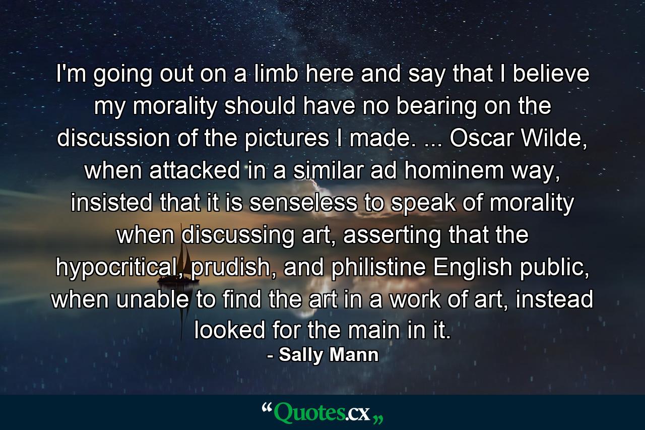 I'm going out on a limb here and say that I believe my morality should have no bearing on the discussion of the pictures I made. ... Oscar Wilde, when attacked in a similar ad hominem way, insisted that it is senseless to speak of morality when discussing art, asserting that the hypocritical, prudish, and philistine English public, when unable to find the art in a work of art, instead looked for the main in it. - Quote by Sally Mann