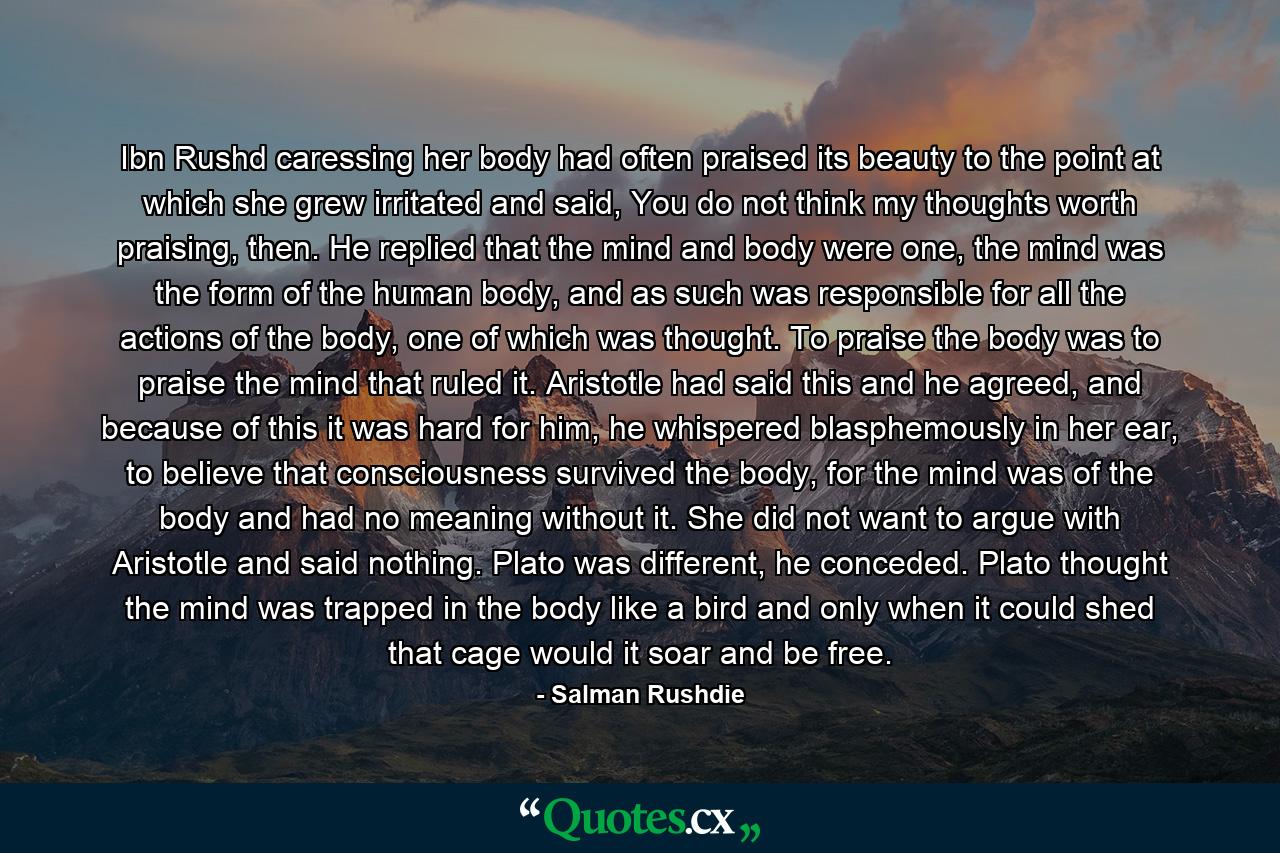 Ibn Rushd caressing her body had often praised its beauty to the point at which she grew irritated and said, You do not think my thoughts worth praising, then. He replied that the mind and body were one, the mind was the form of the human body, and as such was responsible for all the actions of the body, one of which was thought. To praise the body was to praise the mind that ruled it. Aristotle had said this and he agreed, and because of this it was hard for him, he whispered blasphemously in her ear, to believe that consciousness survived the body, for the mind was of the body and had no meaning without it. She did not want to argue with Aristotle and said nothing. Plato was different, he conceded. Plato thought the mind was trapped in the body like a bird and only when it could shed that cage would it soar and be free. - Quote by Salman Rushdie