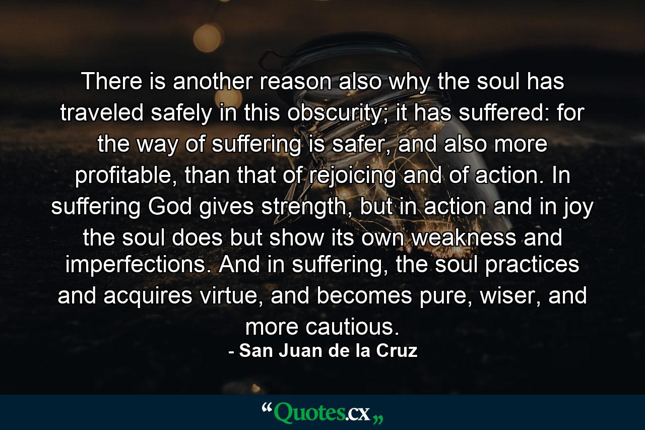 There is another reason also why the soul has traveled safely in this obscurity; it has suffered: for the way of suffering is safer, and also more profitable, than that of rejoicing and of action. In suffering God gives strength, but in action and in joy the soul does but show its own weakness and imperfections. And in suffering, the soul practices and acquires virtue, and becomes pure, wiser, and more cautious. - Quote by San Juan de la Cruz