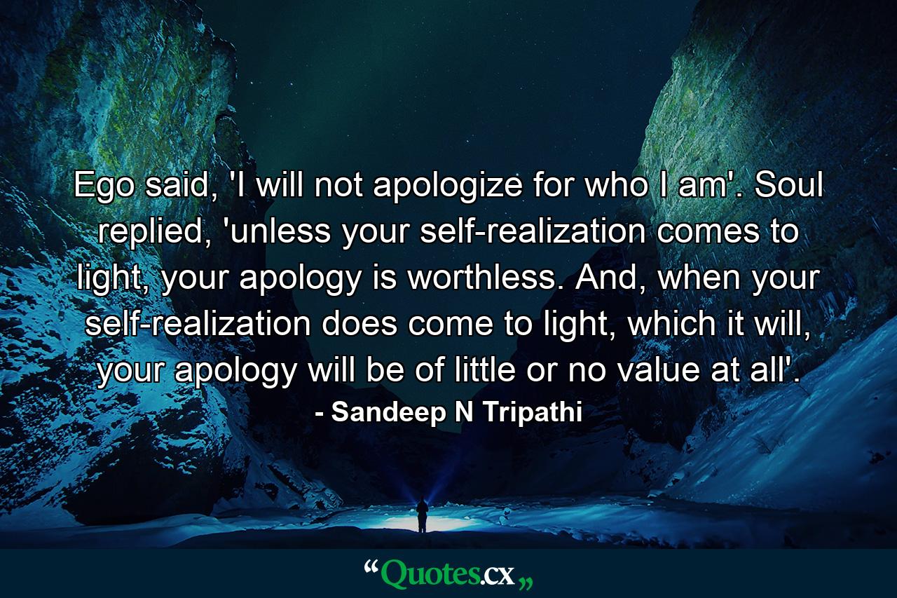 Ego said, 'I will not apologize for who I am'. Soul replied, 'unless your self-realization comes to light, your apology is worthless. And, when your self-realization does come to light, which it will, your apology will be of little or no value at all'. - Quote by Sandeep N Tripathi