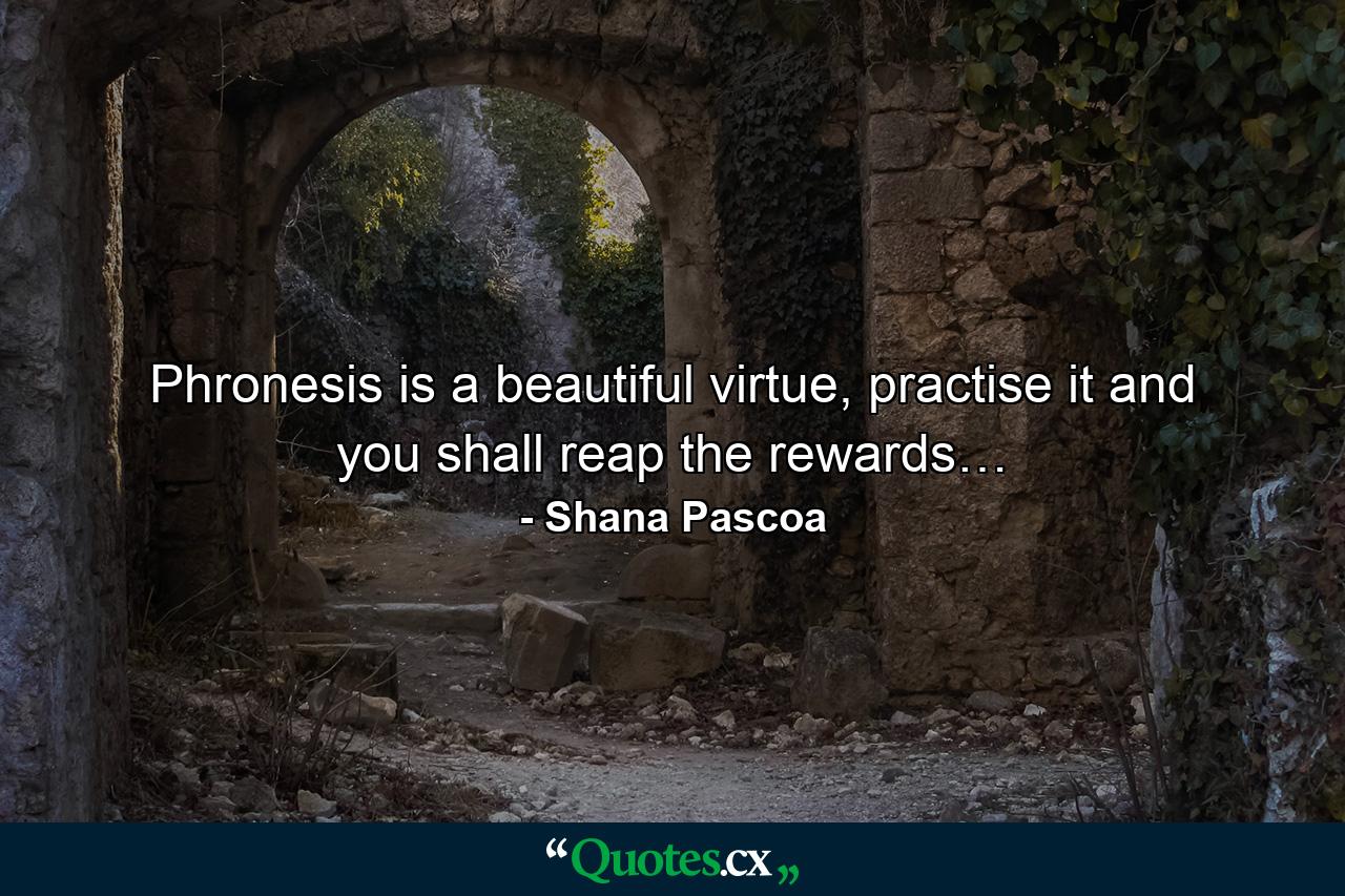 Phronesis is a beautiful virtue, practise it and you shall reap the rewards… - Quote by Shana Pascoa