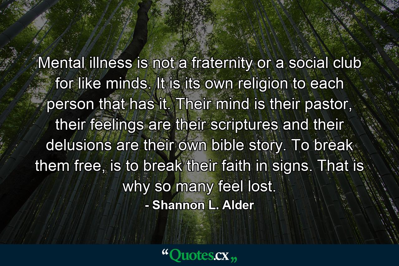 Mental illness is not a fraternity or a social club for like minds. It is its own religion to each person that has it. Their mind is their pastor, their feelings are their scriptures and their delusions are their own bible story. To break them free, is to break their faith in signs. That is why so many feel lost. - Quote by Shannon L. Alder