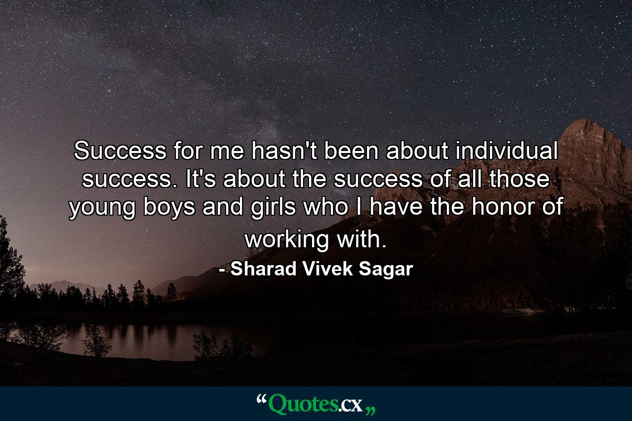 Success for me hasn't been about individual success. It's about the success of all those young boys and girls who I have the honor of working with. - Quote by Sharad Vivek Sagar