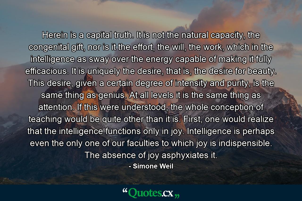 Herein is a capital truth. It is not the natural capacity, the congenital gift, nor is it the effort, the will, the work, which in the intelligence as sway over the energy capable of making it fully efficacious. It is uniquely the desire, that is, the desire for beauty. This desire, given a certain degree of intensity and purity, is the same thing as genius. At all levels it is the same thing as attention. If this were understood, the whole conception of teaching would be quite other than it is. First, one would realize that the intelligence functions only in joy. Intelligence is perhaps even the only one of our faculties to which joy is indispensible. The absence of joy asphyxiates it. - Quote by Simone Weil