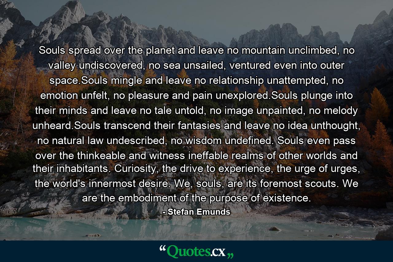 Souls spread over the planet and leave no mountain unclimbed, no valley undiscovered, no sea unsailed, ventured even into outer space.Souls mingle and leave no relationship unattempted, no emotion unfelt, no pleasure and pain unexplored.Souls plunge into their minds and leave no tale untold, no image unpainted, no melody unheard.Souls transcend their fantasies and leave no idea unthought, no natural law undescribed, no wisdom undefined. Souls even pass over the thinkeable and witness ineffable realms of other worlds and their inhabitants. Curiosity, the drive to experience, the urge of urges, the world's innermost desire. We, souls, are its foremost scouts. We are the embodiment of the purpose of existence. - Quote by Stefan Emunds