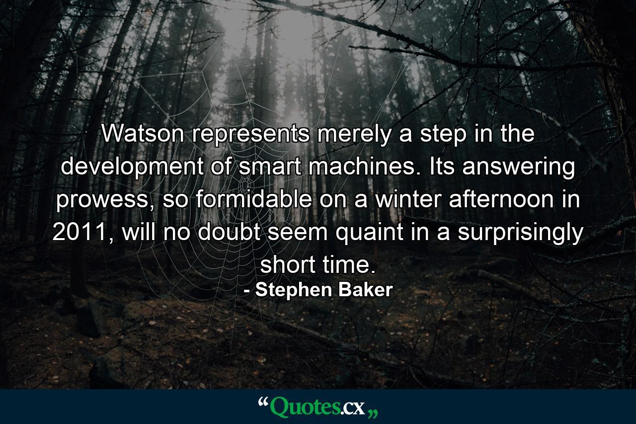 Watson represents merely a step in the development of smart machines. Its answering prowess, so formidable on a winter afternoon in 2011, will no doubt seem quaint in a surprisingly short time. - Quote by Stephen Baker