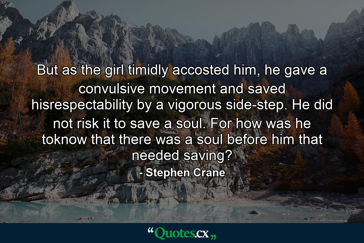 But as the girl timidly accosted him, he gave a convulsive movement and saved hisrespectability by a vigorous side-step. He did not risk it to save a soul. For how was he toknow that there was a soul before him that needed saving? - Quote by Stephen Crane