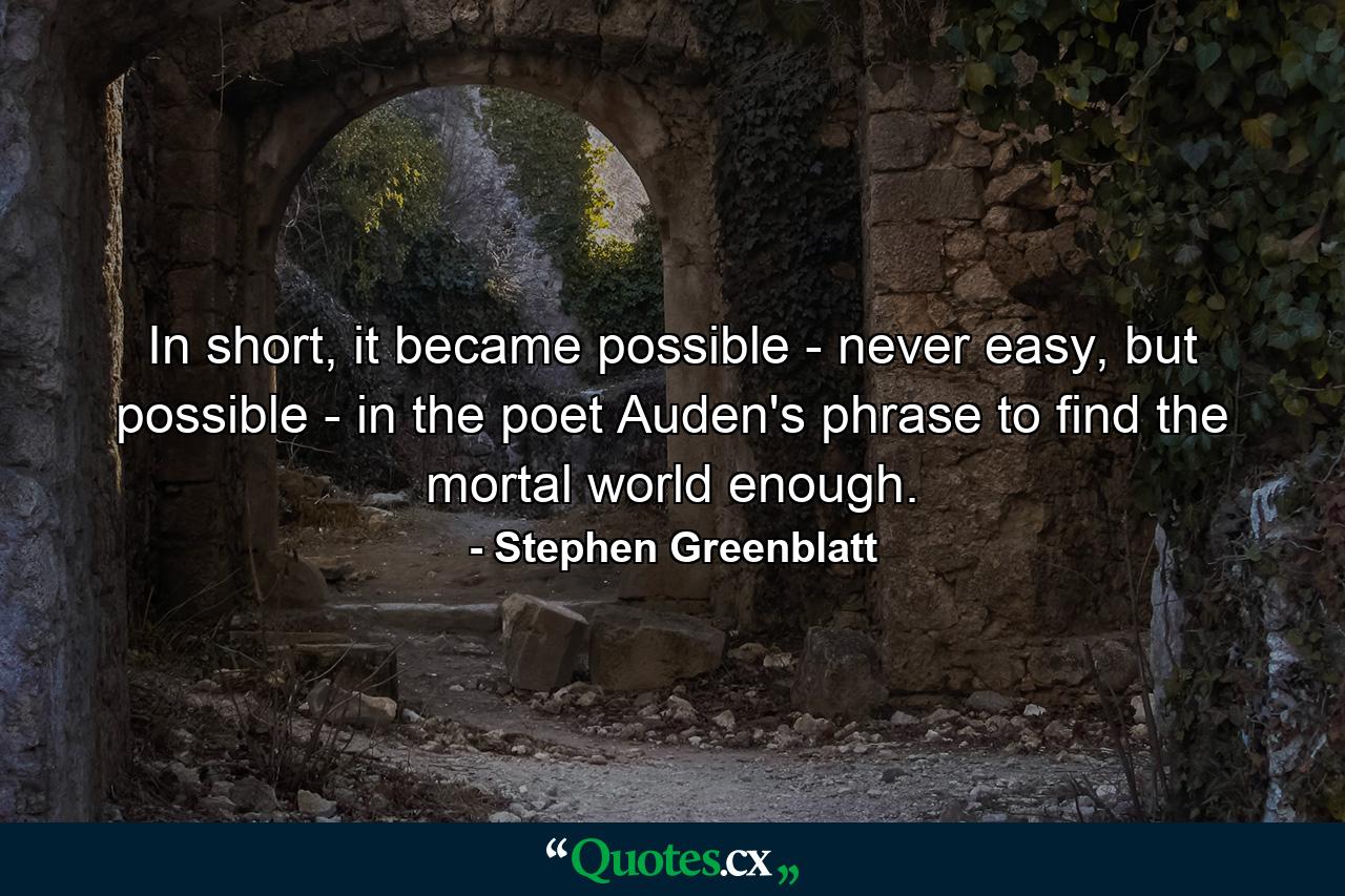 In short, it became possible - never easy, but possible - in the poet Auden's phrase to find the mortal world enough. - Quote by Stephen Greenblatt