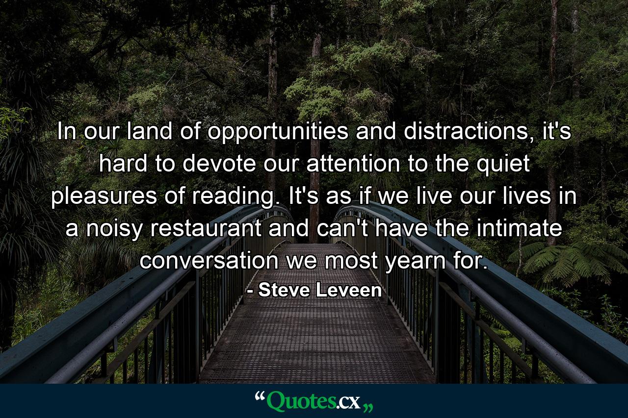 In our land of opportunities and distractions, it's hard to devote our attention to the quiet pleasures of reading. It's as if we live our lives in a noisy restaurant and can't have the intimate conversation we most yearn for. - Quote by Steve Leveen