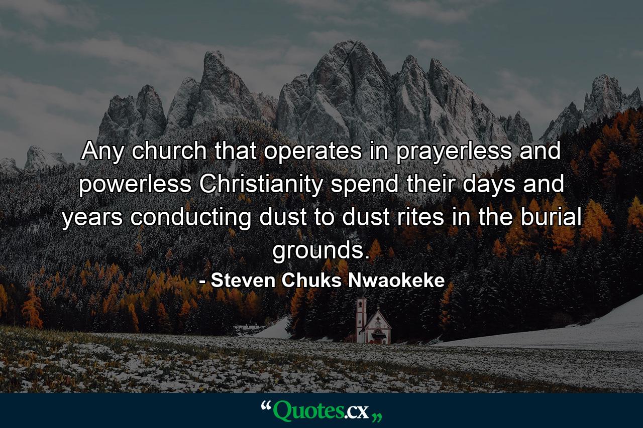 Any church that operates in prayerless and powerless Christianity spend their days and years conducting dust to dust rites in the burial grounds. - Quote by Steven Chuks Nwaokeke