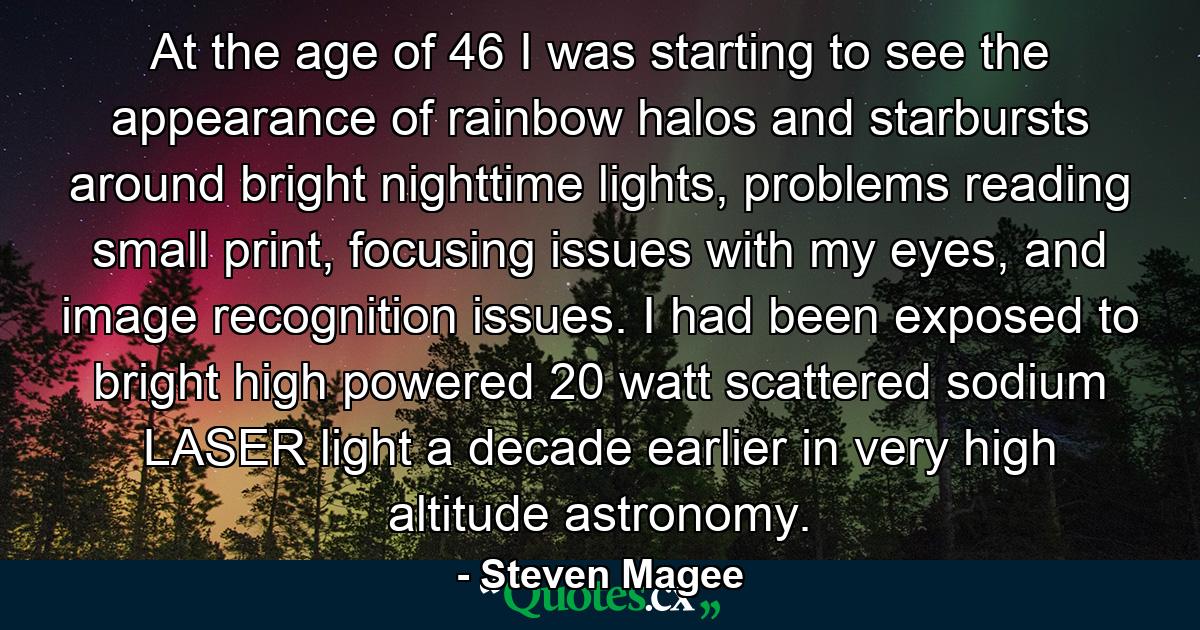 At the age of 46 I was starting to see the appearance of rainbow halos and starbursts around bright nighttime lights, problems reading small print, focusing issues with my eyes, and image recognition issues. I had been exposed to bright high powered 20 watt scattered sodium LASER light a decade earlier in very high altitude astronomy. - Quote by Steven Magee