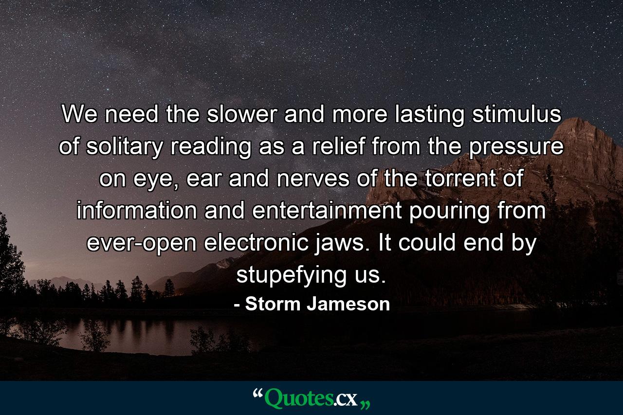 We need the slower and more lasting stimulus of solitary reading as a relief from the pressure on eye, ear and nerves of the torrent of information and entertainment pouring from ever-open electronic jaws. It could end by stupefying us. - Quote by Storm Jameson