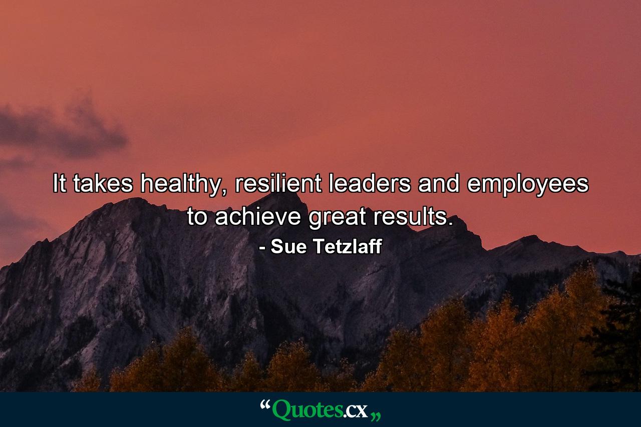 It takes healthy, resilient leaders and employees to achieve great results. - Quote by Sue Tetzlaff