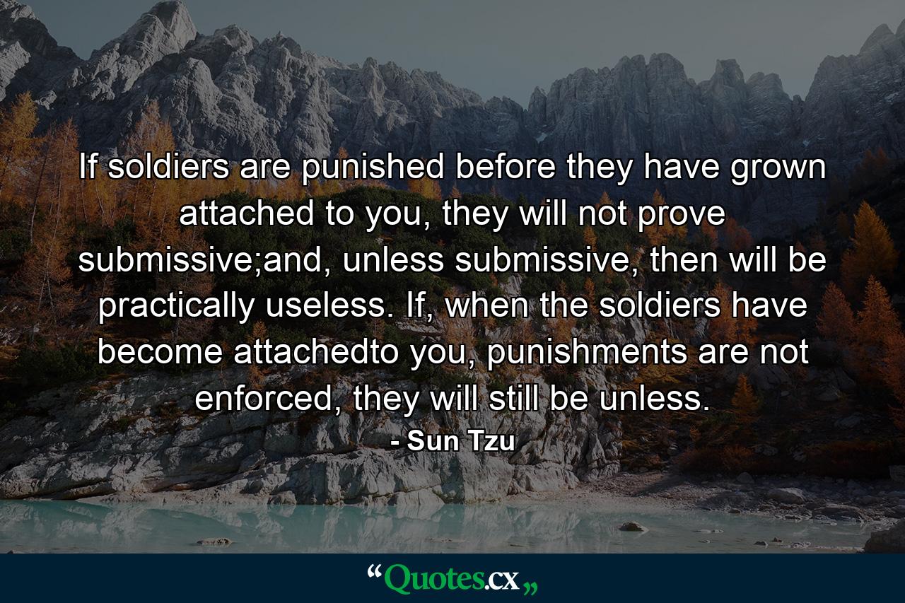 If soldiers are punished before they have grown attached to you, they will not prove submissive;and, unless submissive, then will be practically useless. If, when the soldiers have become attachedto you, punishments are not enforced, they will still be unless. - Quote by Sun Tzu