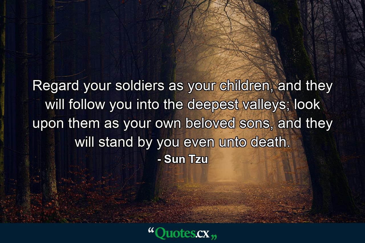 Regard your soldiers as your children, and they will follow you into the deepest valleys; look upon them as your own beloved sons, and they will stand by you even unto death. - Quote by Sun Tzu