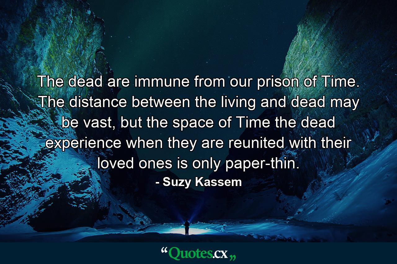 The dead are immune from our prison of Time. The distance between the living and dead may be vast, but the space of Time the dead experience when they are reunited with their loved ones is only paper-thin. - Quote by Suzy Kassem