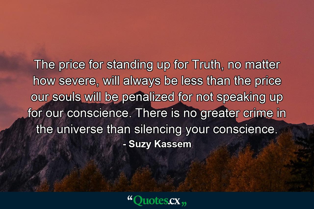 The price for standing up for Truth, no matter how severe, will always be less than the price our souls will be penalized for not speaking up for our conscience. There is no greater crime in the universe than silencing your conscience. - Quote by Suzy Kassem