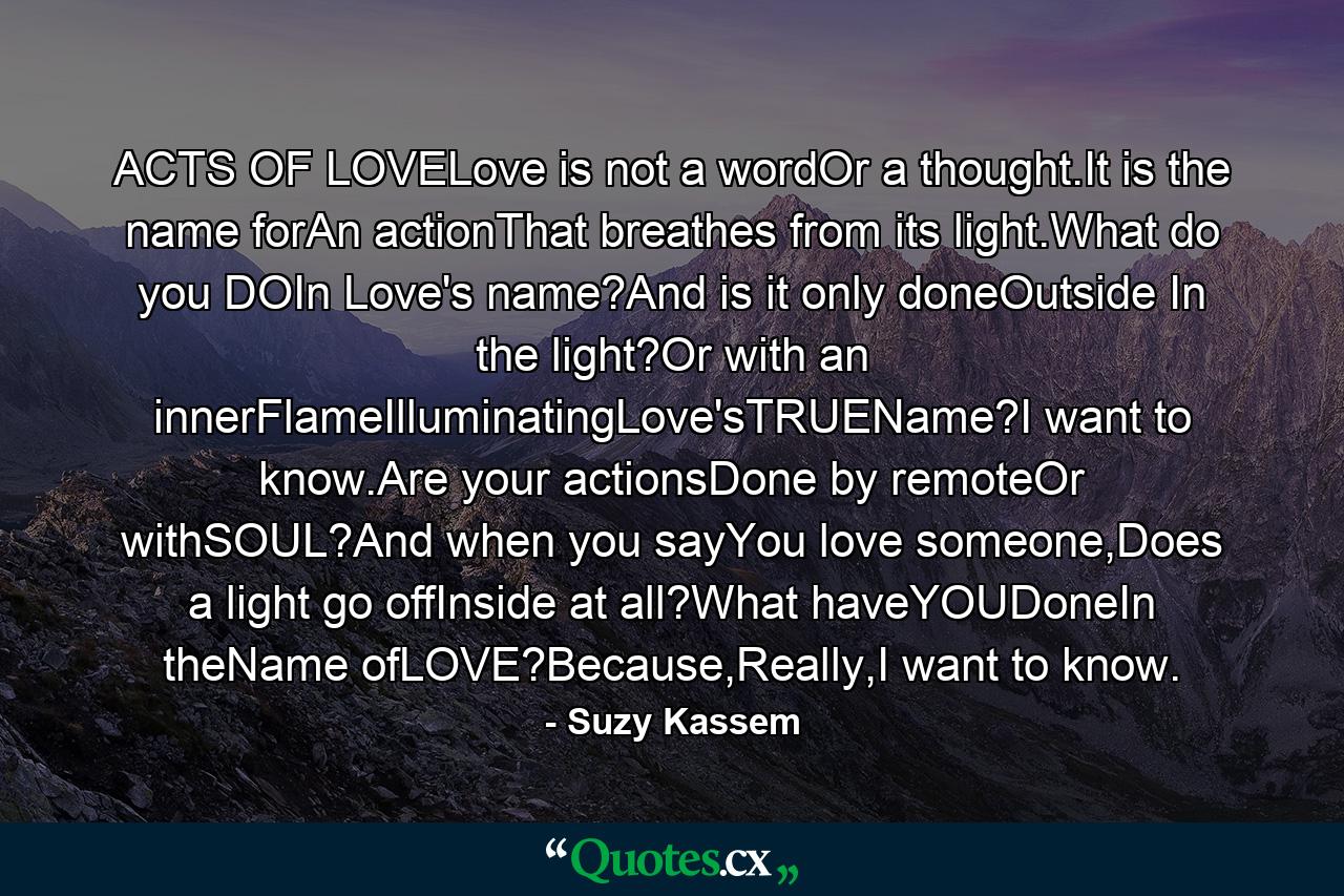 ACTS OF LOVELove is not a wordOr a thought.It is the name forAn actionThat breathes from its light.What do you DOIn Love's name?And is it only doneOutside In the light?Or with an innerFlameIlluminatingLove'sTRUEName?I want to know.Are your actionsDone by remoteOr withSOUL?And when you sayYou love someone,Does a light go offInside at all?What haveYOUDoneIn theName ofLOVE?Because,Really,I want to know. - Quote by Suzy Kassem