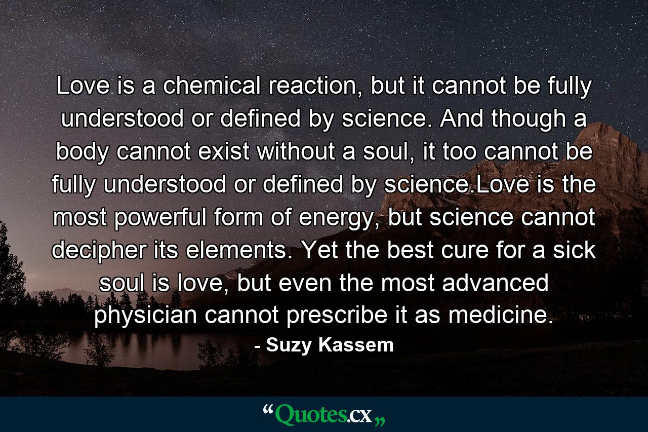 Love is a chemical reaction, but it cannot be fully understood or defined by science. And though a body cannot exist without a soul, it too cannot be fully understood or defined by science.Love is the most powerful form of energy, but science cannot decipher its elements. Yet the best cure for a sick soul is love, but even the most advanced physician cannot prescribe it as medicine. - Quote by Suzy Kassem Love is a chemical reaction, but it cannot be fully understood or defined by science. And though a body cannot exist without a soul, it too cannot be fully understood or defined by science.Love is the most powerful form of energy, but science cannot decipher its elements. Yet the best cure for a sick soul is love, but even the most advanced physician cannot prescribe it as medicine. - Quote by Suzy Kassem