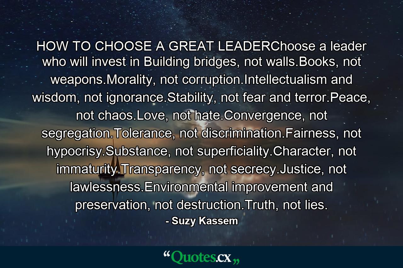 HOW TO CHOOSE A GREAT LEADERChoose a leader who will invest in Building bridges, not walls.Books, not weapons.Morality, not corruption.Intellectualism and wisdom, not ignorance.Stability, not fear and terror.Peace, not chaos.Love, not hate.Convergence, not segregation.Tolerance, not discrimination.Fairness, not hypocrisy.Substance, not superficiality.Character, not immaturity.Transparency, not secrecy.Justice, not lawlessness.Environmental improvement and preservation, not destruction.Truth, not lies. - Quote by Suzy Kassem
