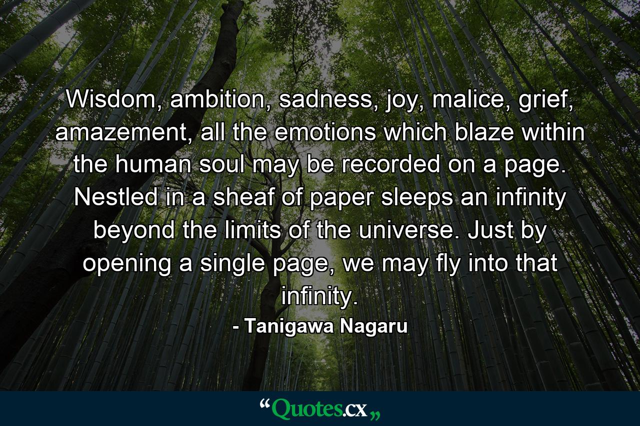 Wisdom, ambition, sadness, joy, malice, grief, amazement, all the emotions which blaze within the human soul may be recorded on a page. Nestled in a sheaf of paper sleeps an infinity beyond the limits of the universe. Just by opening a single page, we may fly into that infinity. - Quote by Tanigawa Nagaru