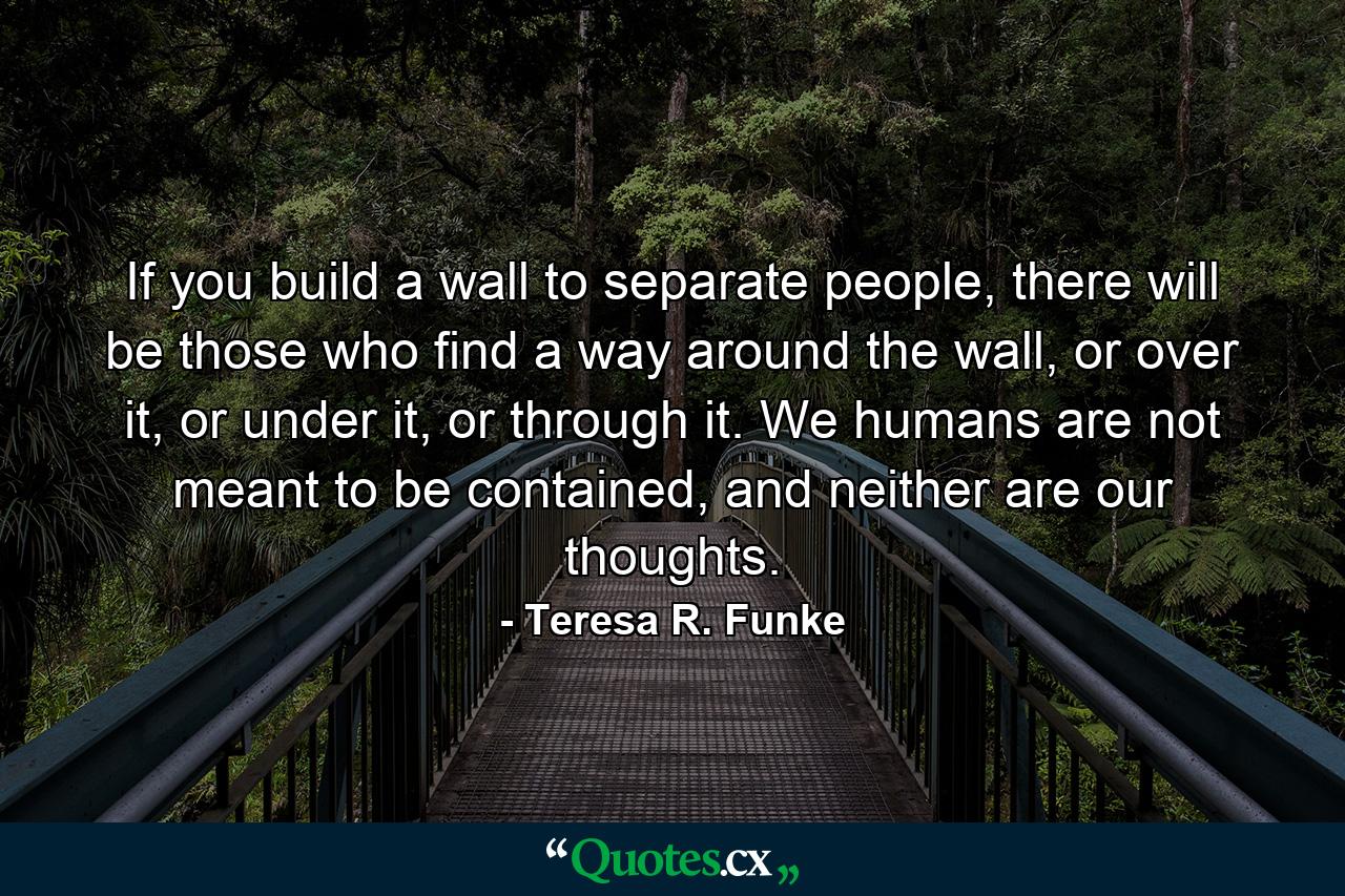 If you build a wall to separate people, there will be those who find a way around the wall, or over it, or under it, or through it. We humans are not meant to be contained, and neither are our thoughts. - Quote by Teresa R. Funke