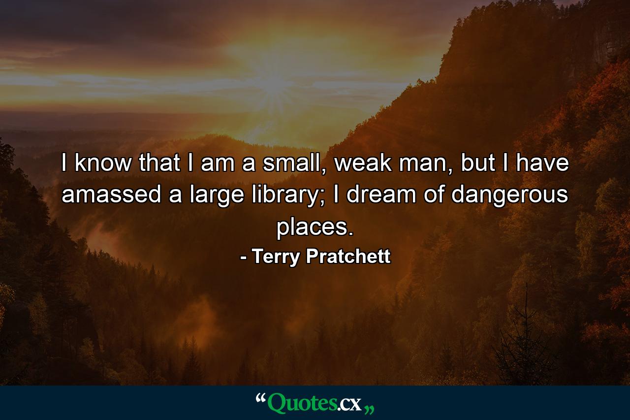 I know that I am a small, weak man, but I have amassed a large library; I dream of dangerous places. - Quote by Terry Pratchett