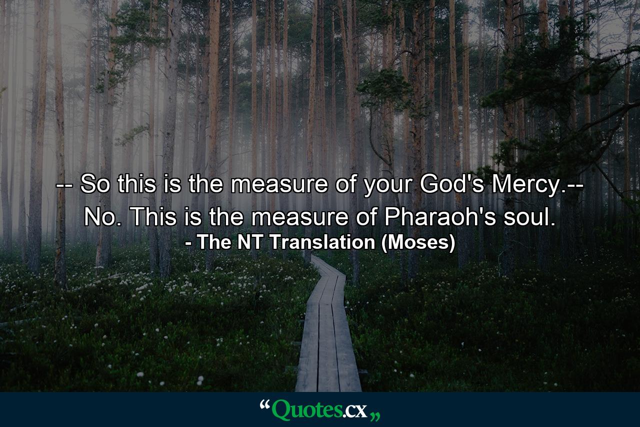 -- So this is the measure of your God's Mercy.-- No. This is the measure of Pharaoh's soul. - Quote by The NT Translation (Moses)